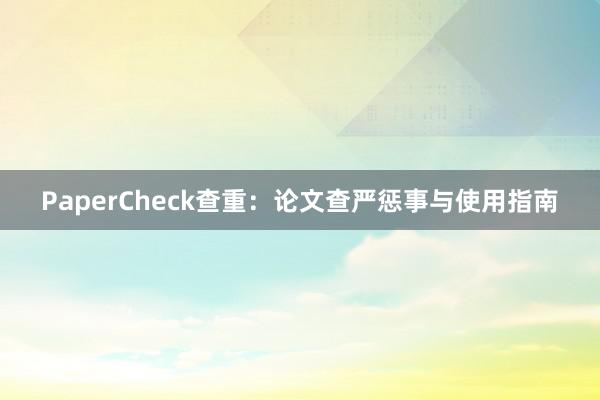 PaperCheck查重:论文查严惩事与使用指南